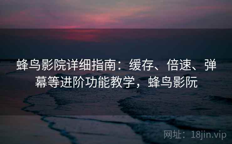 蜂鸟影院详细指南：缓存、倍速、弹幕等进阶功能教学，蜂鸟影阮