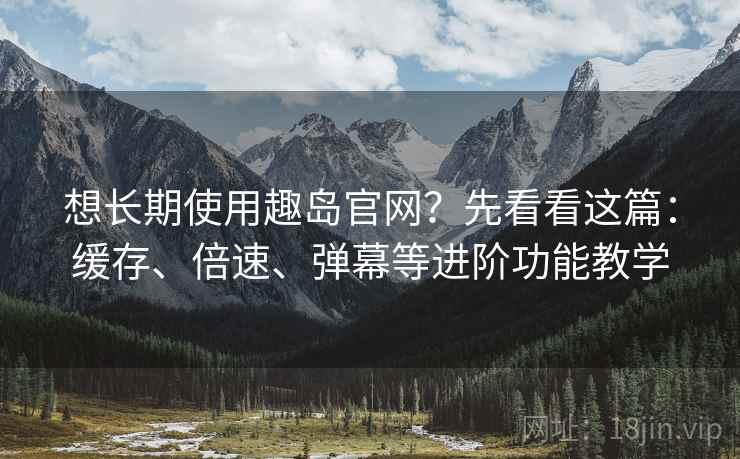 想长期使用趣岛官网？先看看这篇：缓存、倍速、弹幕等进阶功能教学
