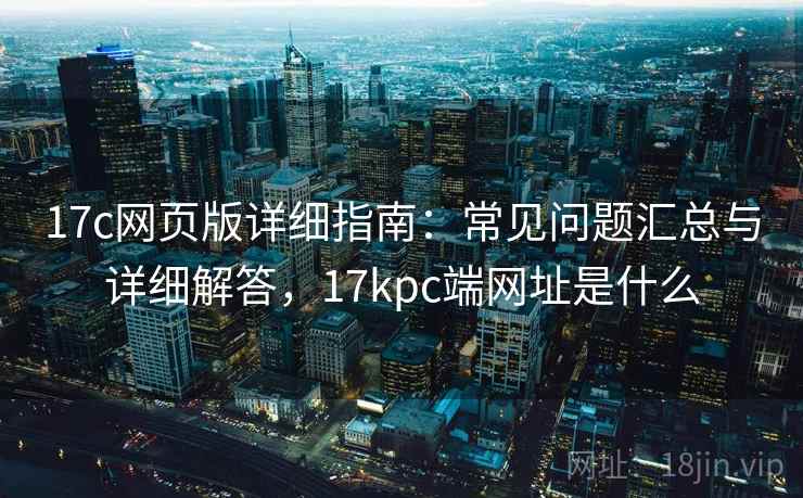 17c网页版详细指南：常见问题汇总与详细解答，17kpc端网址是什么