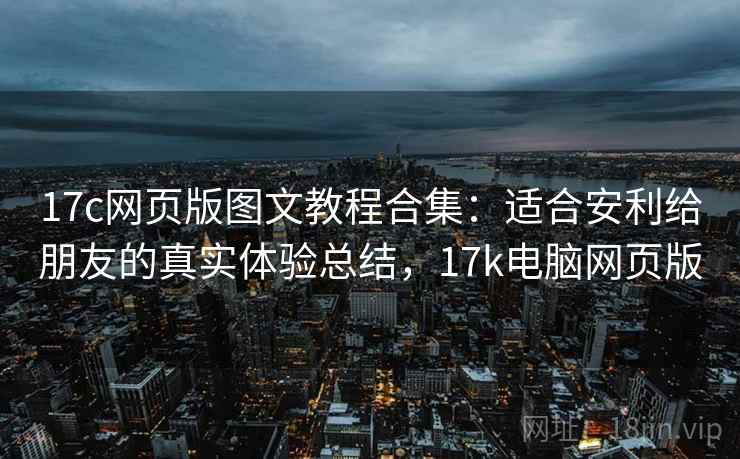 17c网页版图文教程合集:适合安利给朋友的真实体验总结,17k电脑网页版 17c网页版图文教程合集:适合安利给朋友的真实体验总结,17k电脑网页版