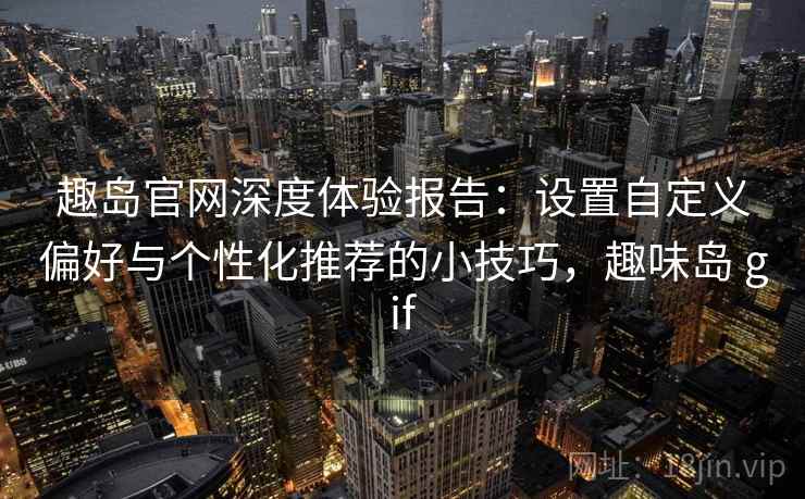趣岛官网深度体验报告:设置自定义偏好与个性化推荐的小技巧,趣味岛 gif 趣岛官网深度体验报告:设置自定义偏好与个性化推荐的小技巧,趣味岛 gif