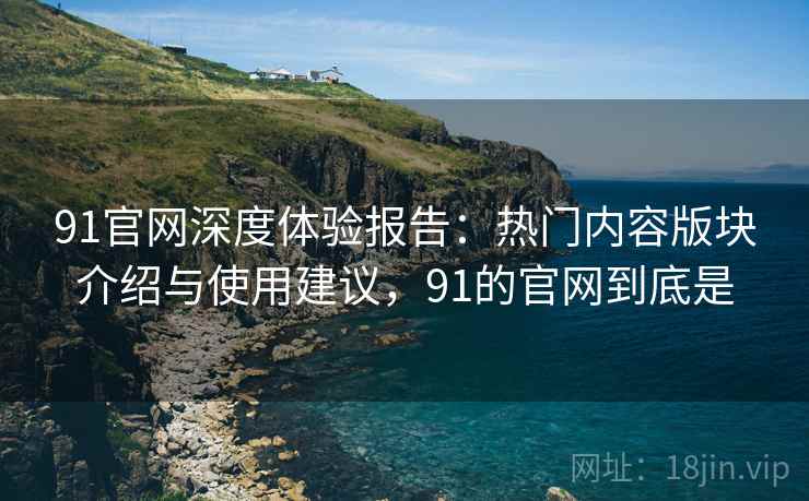 91官网深度体验报告：热门内容版块介绍与使用建议，91的官网到底是