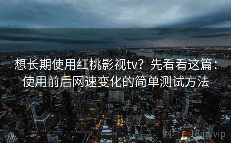 想长期使用红桃影视tv？先看看这篇：使用前后网速变化的简单测试方法