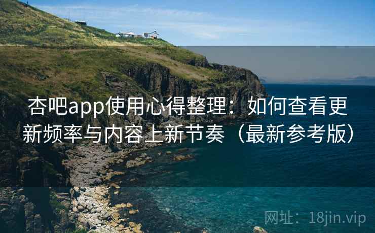 杏吧app使用心得整理：如何查看更新频率与内容上新节奏（最新参考版）