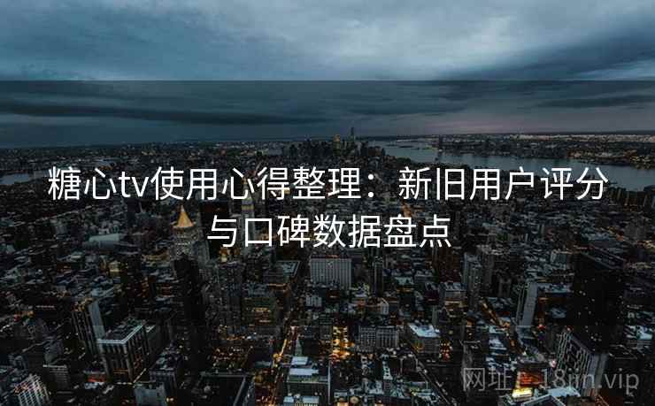 糖心tv使用心得整理：新旧用户评分与口碑数据盘点