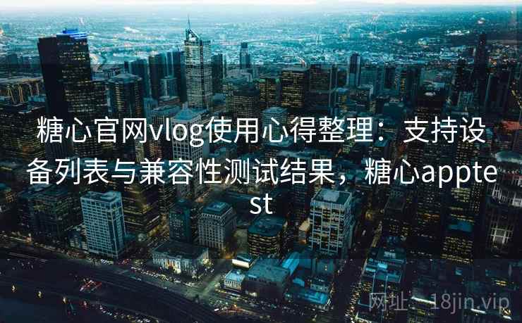 糖心官网vlog使用心得整理：支持设备列表与兼容性测试结果，糖心apptest