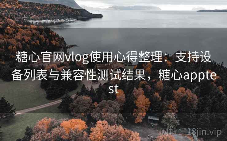 糖心官网vlog使用心得整理：支持设备列表与兼容性测试结果，糖心apptest
