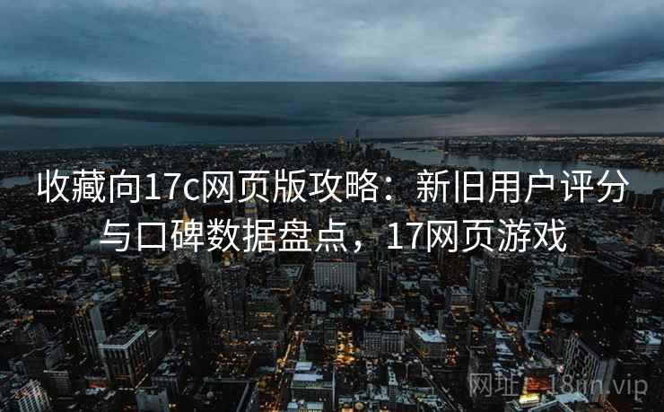 收藏向17c网页版攻略：新旧用户评分与口碑数据盘点，17网页游戏