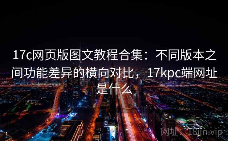 17c网页版图文教程合集：不同版本之间功能差异的横向对比，17kpc端网址是什么