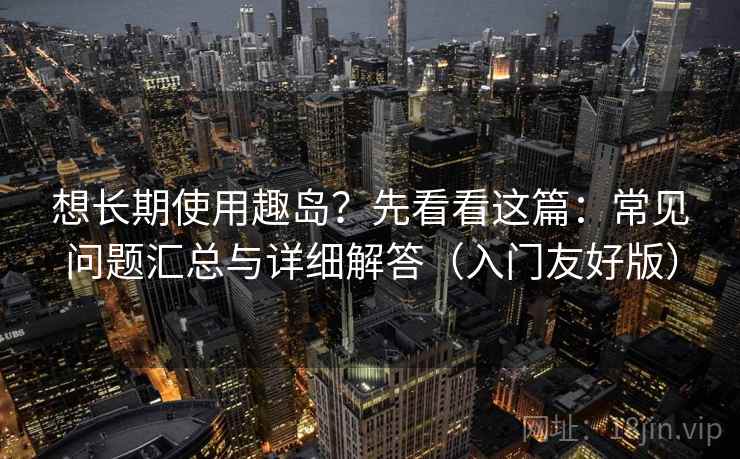 想长期使用趣岛？先看看这篇：常见问题汇总与详细解答（入门友好版）