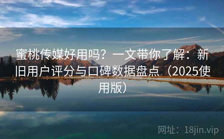 蜜桃传媒好用吗？一文带你了解：新旧用户评分与口碑数据盘点（2025使用版）