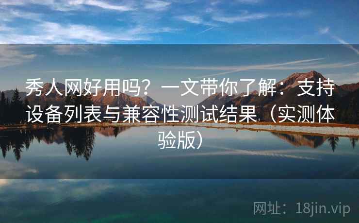 秀人网好用吗？一文带你了解：支持设备列表与兼容性测试结果（实测体验版）