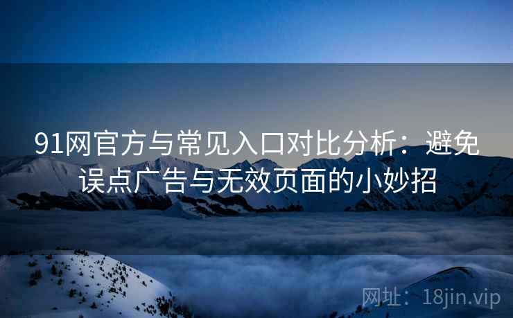 91网官方与常见入口对比分析：避免误点广告与无效页面的小妙招
