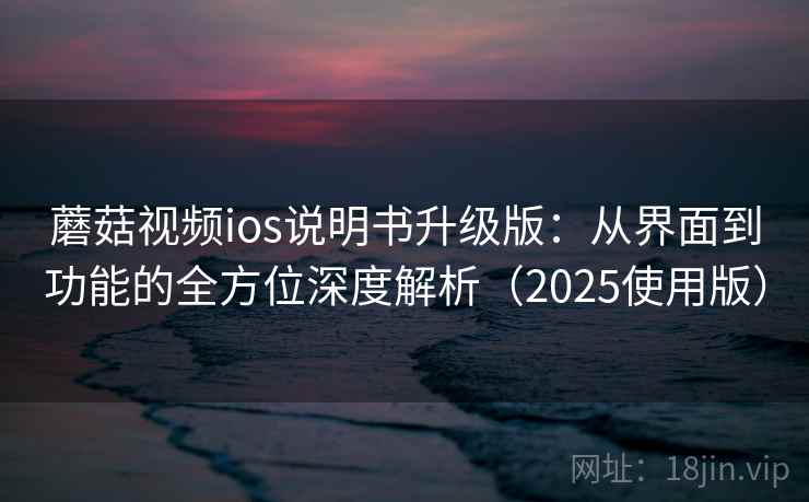 蘑菇视频ios说明书升级版：从界面到功能的全方位深度解析（2025使用版）