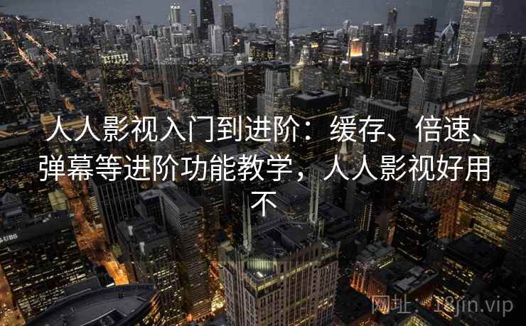 人人影视入门到进阶：缓存、倍速、弹幕等进阶功能教学，人人影视好用不
