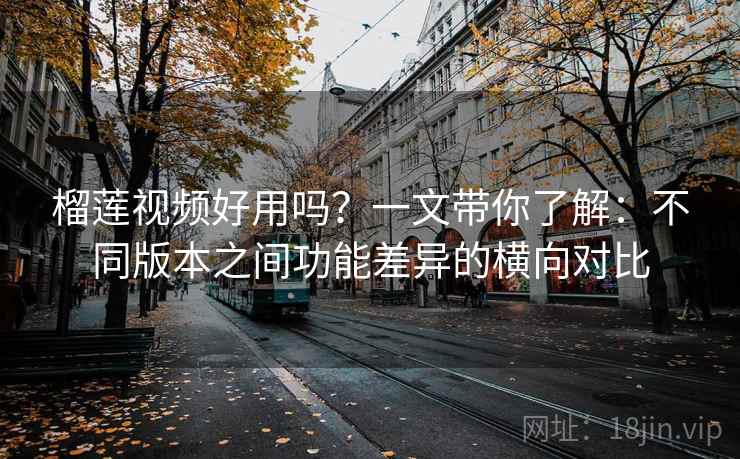 榴莲视频好用吗？一文带你了解：不同版本之间功能差异的横向对比
