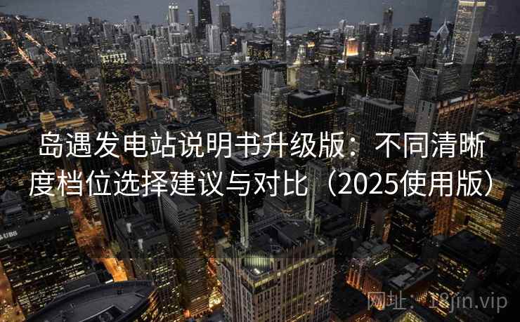 岛遇发电站说明书升级版：不同清晰度档位选择建议与对比（2025使用版）