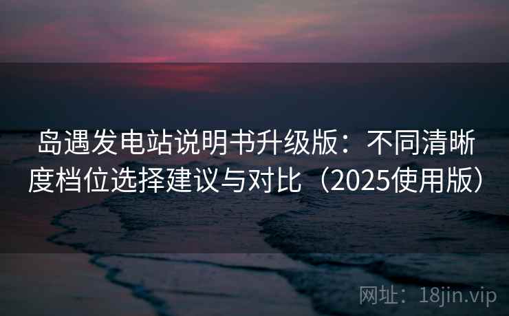 岛遇发电站说明书升级版：不同清晰度档位选择建议与对比（2025使用版）