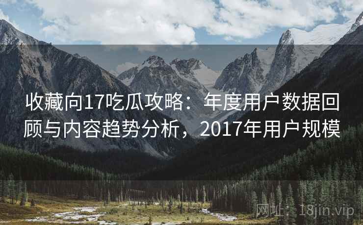 收藏向17吃瓜攻略：年度用户数据回顾与内容趋势分析，2017年用户规模
