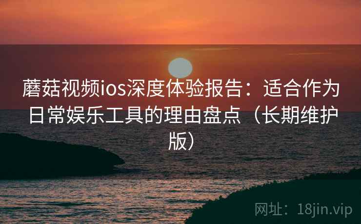 蘑菇视频ios深度体验报告：适合作为日常娱乐工具的理由盘点（长期维护版）