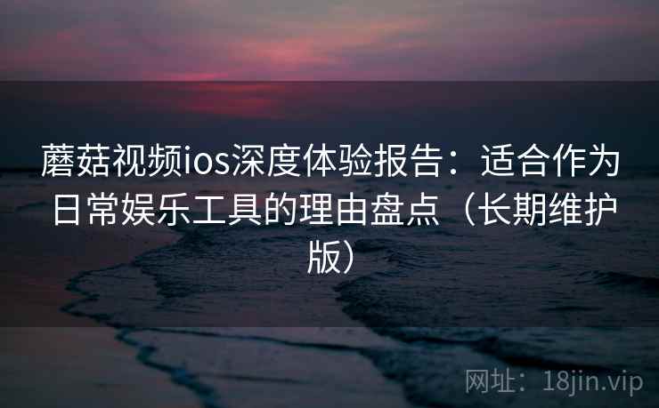 蘑菇视频ios深度体验报告：适合作为日常娱乐工具的理由盘点（长期维护版）