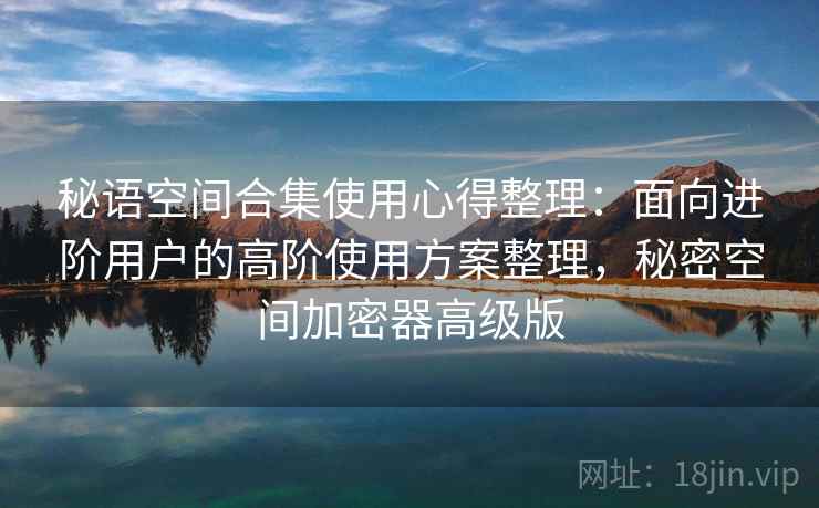 秘语空间合集使用心得整理：面向进阶用户的高阶使用方案整理，秘密空间加密器高级版