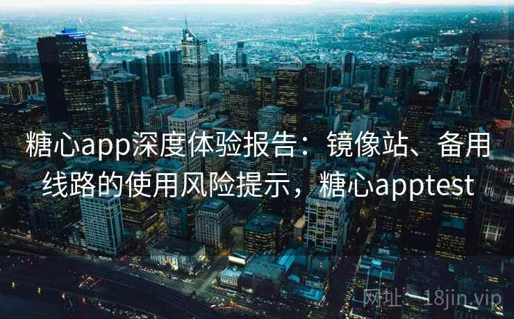 糖心app深度体验报告：镜像站、备用线路的使用风险提示，糖心apptest