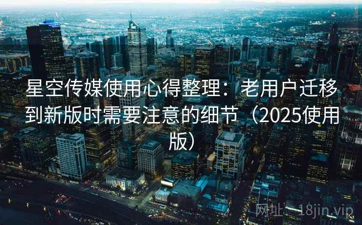星空传媒使用心得整理：老用户迁移到新版时需要注意的细节（2025使用版）