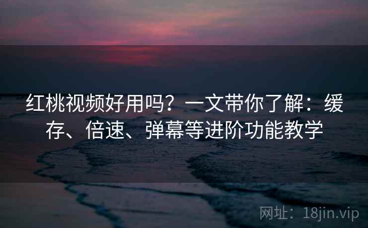 红桃视频好用吗？一文带你了解：缓存、倍速、弹幕等进阶功能教学