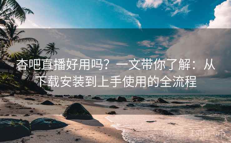 杏吧直播好用吗？一文带你了解：从下载安装到上手使用的全流程