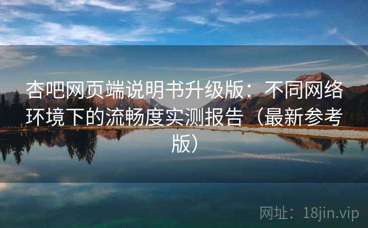 杏吧网页端说明书升级版：不同网络环境下的流畅度实测报告（最新参考版）
