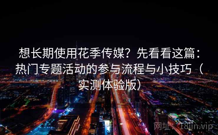想长期使用花季传媒？先看看这篇：热门专题活动的参与流程与小技巧（实测体验版）