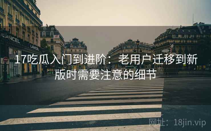 17吃瓜入门到进阶:老用户迁移到新版时需要注意的细节 17吃瓜入门到进阶:老用户迁移到新版时需要注意的细节
