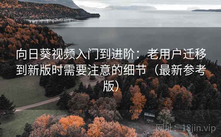 向日葵视频入门到进阶：老用户迁移到新版时需要注意的细节（最新参考版）