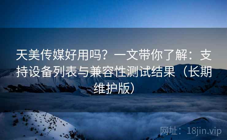 天美传媒好用吗？一文带你了解：支持设备列表与兼容性测试结果（长期维护版）