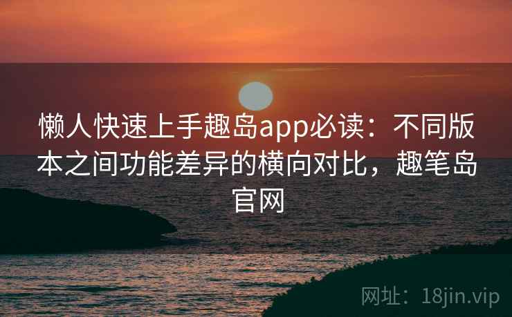 懒人快速上手趣岛app必读:不同版本之间功能差异的横向对比,趣笔岛官网 懒人快速上手趣岛app必读:不同版本之间功能差异的横向对比,趣笔岛官网