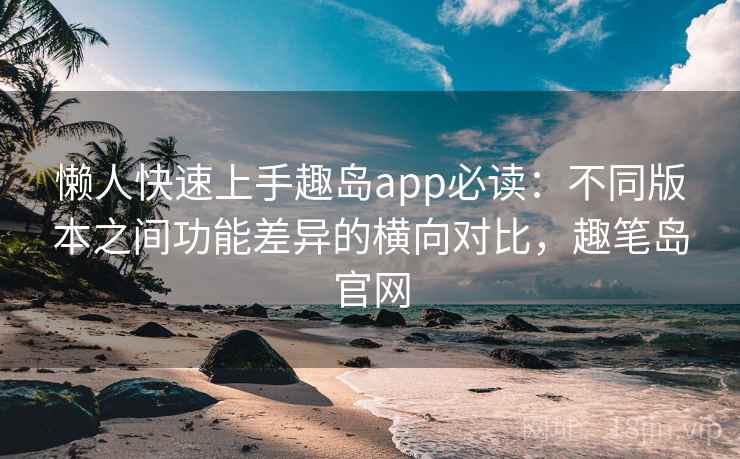 懒人快速上手趣岛app必读：不同版本之间功能差异的横向对比，趣笔岛官网