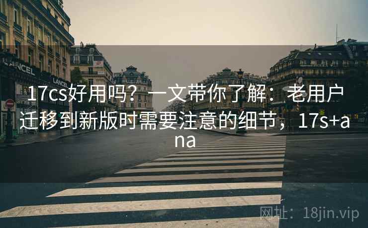 17cs好用吗？一文带你了解：老用户迁移到新版时需要注意的细节，17s+ana