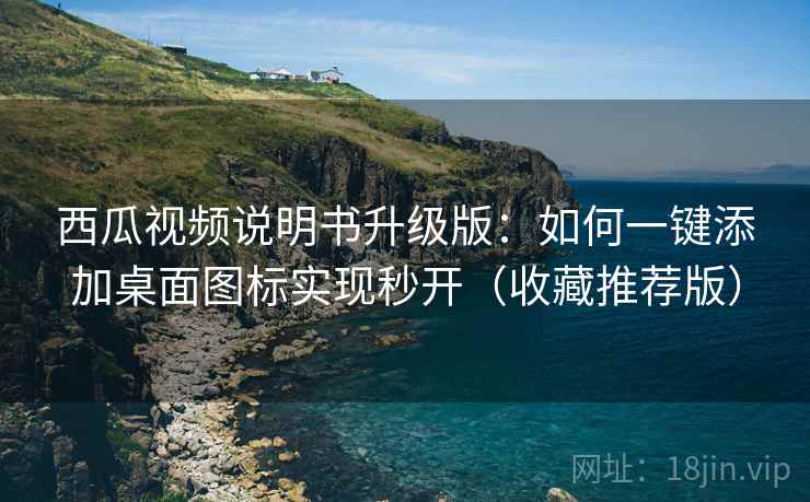 西瓜视频说明书升级版：如何一键添加桌面图标实现秒开（收藏推荐版）