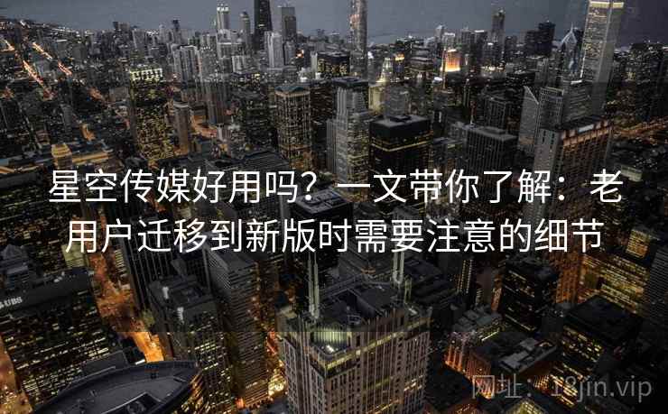 星空传媒好用吗？一文带你了解：老用户迁移到新版时需要注意的细节