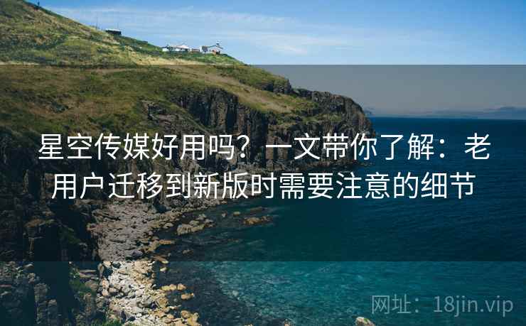 星空传媒好用吗？一文带你了解：老用户迁移到新版时需要注意的细节