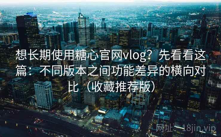 想长期使用糖心官网vlog？先看看这篇：不同版本之间功能差异的横向对比（收藏推荐版）