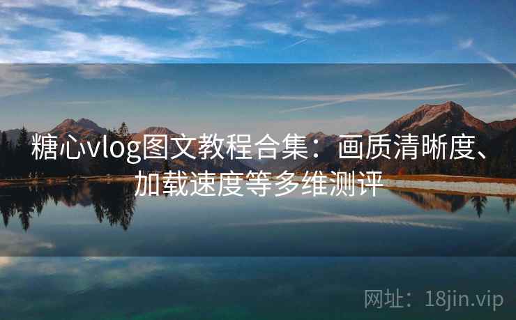糖心vlog图文教程合集:画质清晰度、加载速度等多维测评 糖心vlog图文教程合集:画质清晰度、加载速度等多维测评