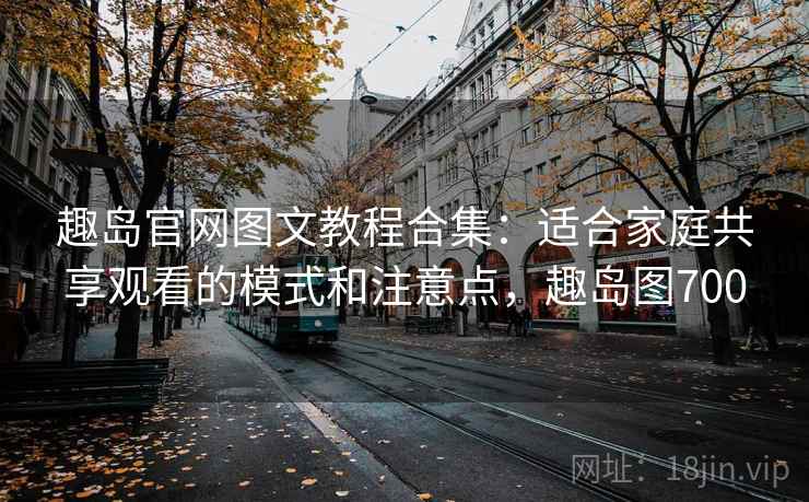 趣岛官网图文教程合集:适合家庭共享观看的模式和注意点,趣岛图700 趣岛官网图文教程合集:适合家庭共享观看的模式和注意点,趣岛图700