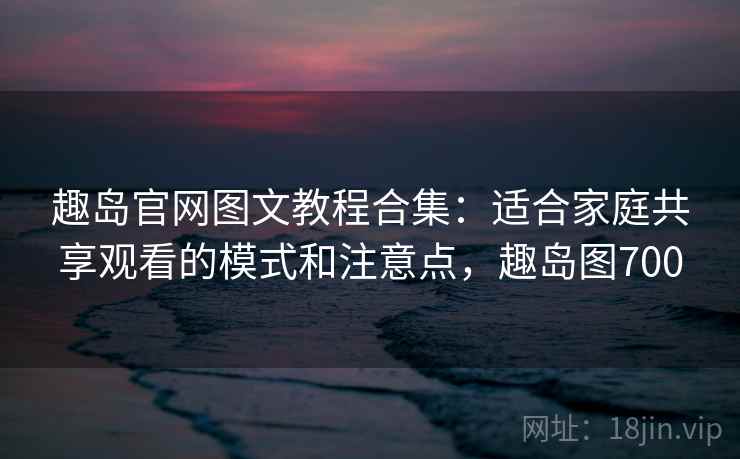 趣岛官网图文教程合集：适合家庭共享观看的模式和注意点，趣岛图700