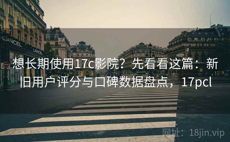 想长期使用17c影院？先看看这篇：新旧用户评分与口碑数据盘点，17pcl