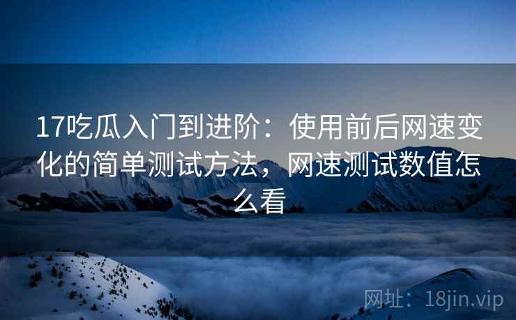 17吃瓜入门到进阶：使用前后网速变化的简单测试方法，网速测试数值怎么看