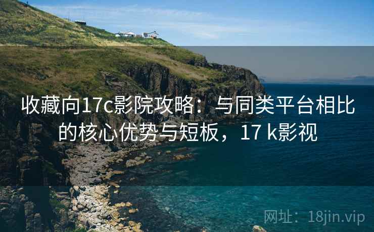 收藏向17c影院攻略：与同类平台相比的核心优势与短板，17 k影视