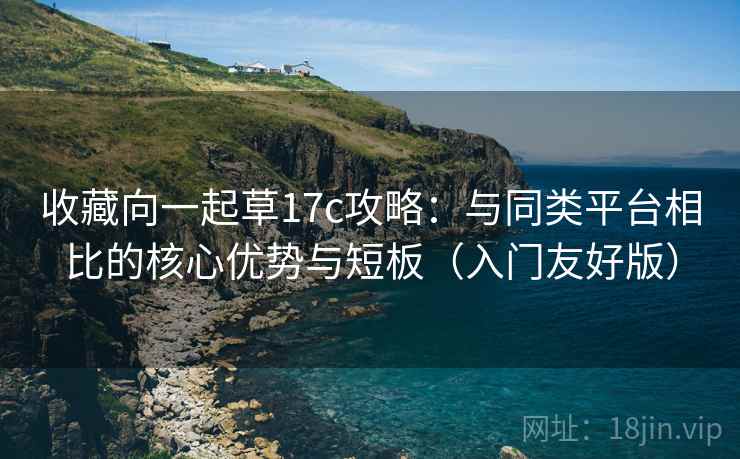 收藏向一起草17c攻略：与同类平台相比的核心优势与短板（入门友好版）