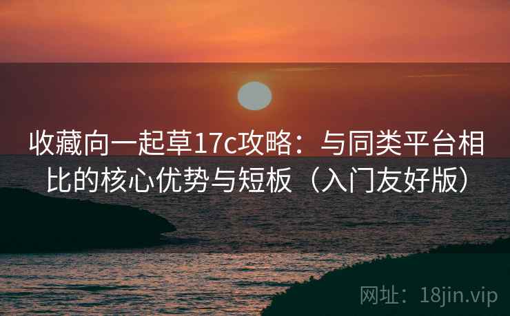 收藏向一起草17c攻略：与同类平台相比的核心优势与短板（入门友好版）
